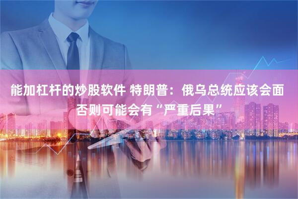 能加杠杆的炒股软件 特朗普：俄乌总统应该会面 否则可能会有“严重后果”