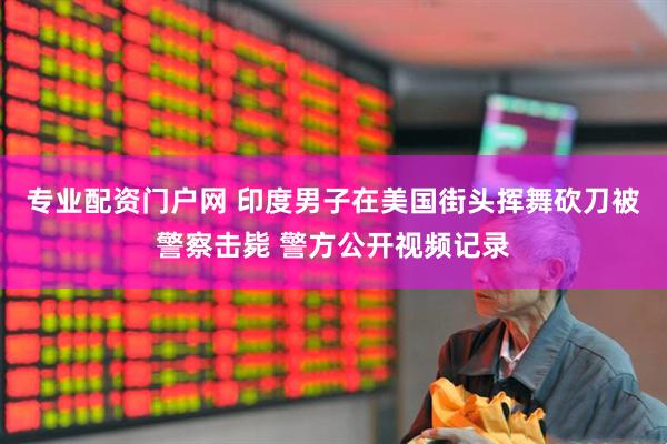 专业配资门户网 印度男子在美国街头挥舞砍刀被警察击毙 警方公开视频记录