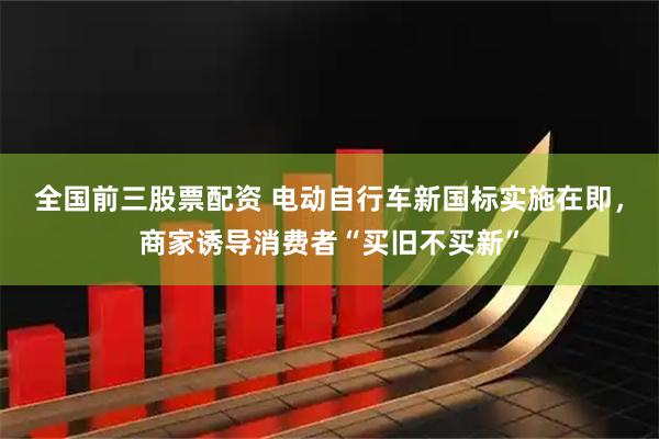 全国前三股票配资 电动自行车新国标实施在即,商家诱导消费者“买旧不买新”