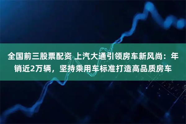 全国前三股票配资 上汽大通引领房车新风尚:年销近2万辆,坚持乘用车标准打造高品质房车