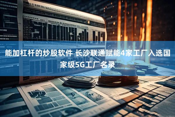 能加杠杆的炒股软件 长沙联通赋能4家工厂入选国家级5G工厂名录