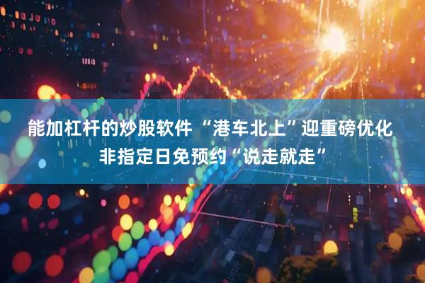 能加杠杆的炒股软件 “港车北上”迎重磅优化 非指定日免预约“说走就走”