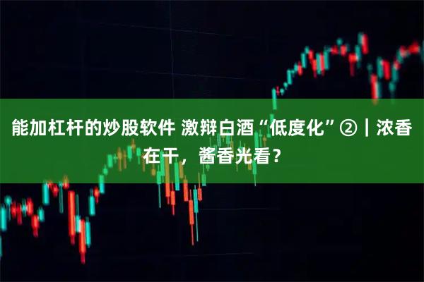 能加杠杆的炒股软件 激辩白酒“低度化”②｜浓香在干，酱香光看？
