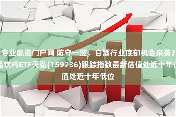 专业配资门户网 防守一波,白酒行业底部机会来袭?食品饮料ETF天弘(159736)跟踪指数最新估值处近十年低位