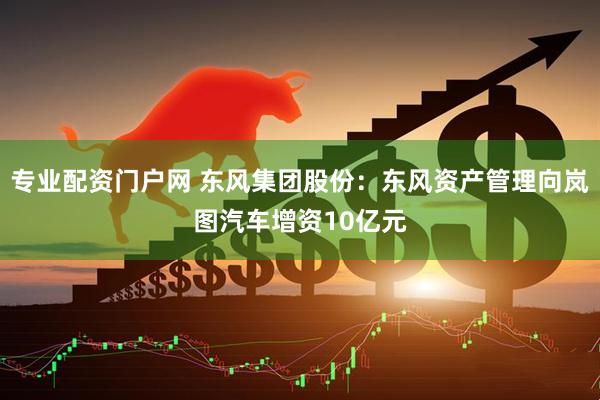 专业配资门户网 东风集团股份：东风资产管理向岚图汽车增资10亿元