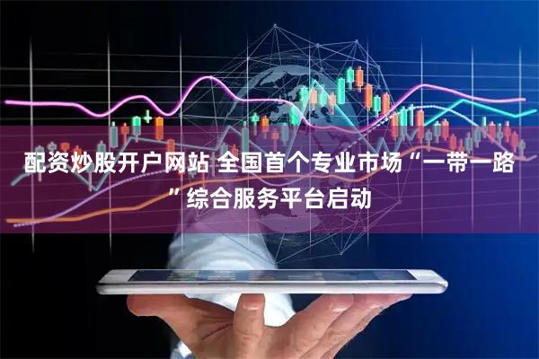 配资炒股开户网站 全国首个专业市场“一带一路”综合服务平台启动