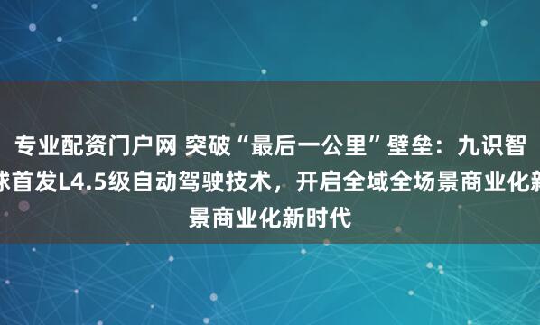 专业配资门户网 突破“最后一公里”壁垒:九识智能全球首发L4.5级自动驾驶技术,开启全域全场景商业化新时代