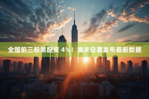 全国前三股票配资 4%!海关总署发布最新数据
