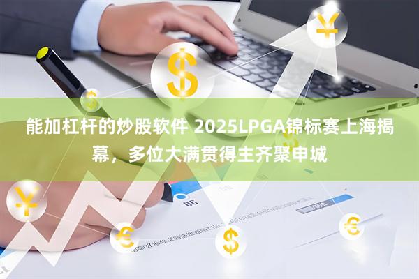 能加杠杆的炒股软件 2025LPGA锦标赛上海揭幕，多位大满贯得主齐聚申城