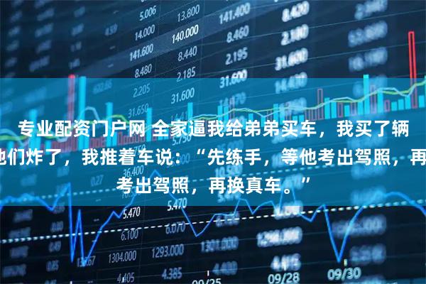 专业配资门户网 全家逼我给弟弟买车，我买了辆婴儿车。他们炸了，我推着车说：“先练手，等他考出驾照，再换真车。”