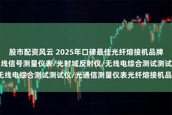 股市配资风云 2025年口碑最佳光纤熔接机品牌分析，电子对抗设备/无线信号测量仪表/光时域反射仪/无线电综合测试测试仪/光通信测量仪表光纤熔接机品牌推荐