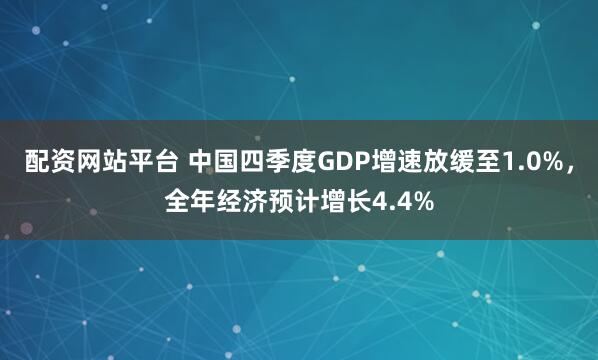 配资网站平台 中国四季度GDP增速放缓至1.0%，全年经济预计增长4.4%