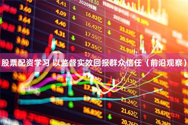 股票配资学习 以监督实效回报群众信任（前沿观察）