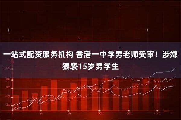 一站式配资服务机构 香港一中学男老师受审！涉嫌猥亵15岁男学生
