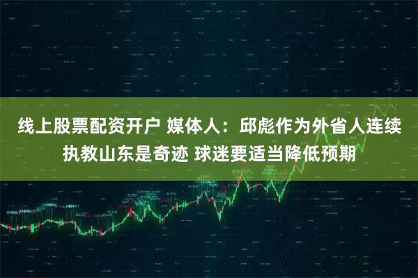 线上股票配资开户 媒体人：邱彪作为外省人连续执教山东是奇迹 球迷要适当降低预期