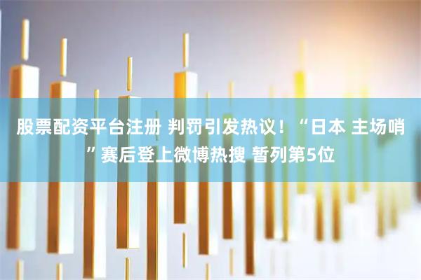 股票配资平台注册 判罚引发热议！“日本 主场哨”赛后登上微博热搜 暂列第5位