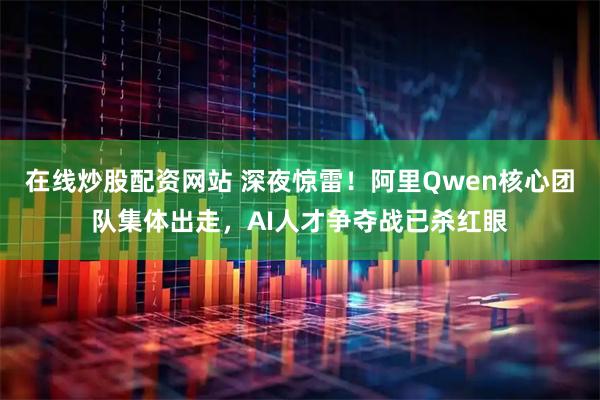 在线炒股配资网站 深夜惊雷！阿里Qwen核心团队集体出走，AI人才争夺战已杀红眼