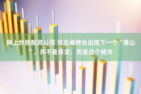 网上炒股配资公司 河北省将会出现下一个“唐山”，并不是保定，而是这个城市