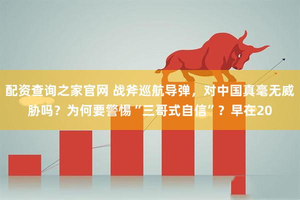 配资查询之家官网 战斧巡航导弹，对中国真毫无威胁吗？为何要警惕“三哥式自信”？早在20