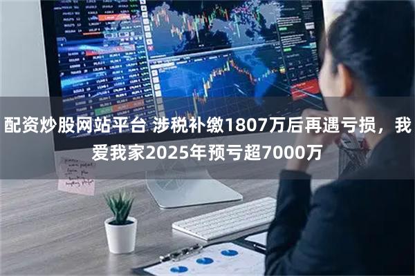 配资炒股网站平台 涉税补缴1807万后再遇亏损，我爱我家2025年预亏超7000万