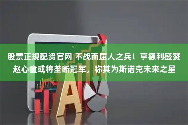 股票正规配资官网 不战而屈人之兵！亨德利盛赞赵心童或将垄断冠军，称其为斯诺克未来之星