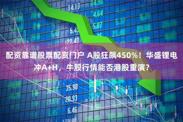 配资靠谱股票配资门户 A股狂飙450%！华盛锂电冲A+H，牛股行情能否港股重演？