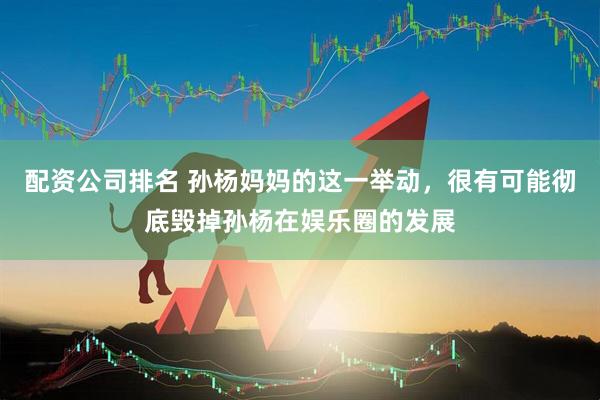 配资公司排名 孙杨妈妈的这一举动，很有可能彻底毁掉孙杨在娱乐圈的发展