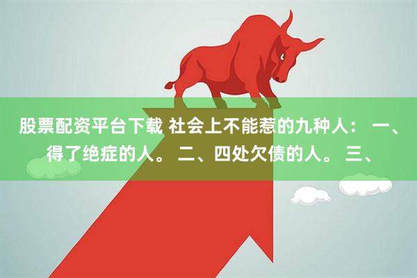 股票配资平台下载 社会上不能惹的九种人： 一、得了绝症的人。 二、四处欠债的人。 三、