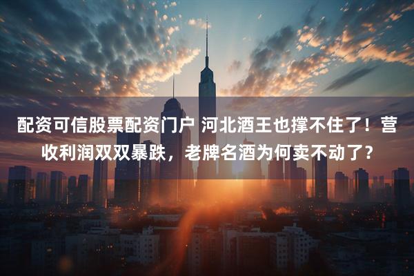 配资可信股票配资门户 河北酒王也撑不住了！营收利润双双暴跌，老牌名酒为何卖不动了？