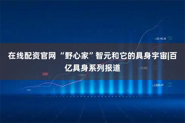 在线配资官网 “野心家”智元和它的具身宇宙|百亿具身系列报道