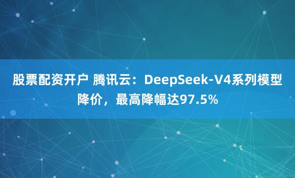 股票配资开户 腾讯云：DeepSeek-V4系列模型降价，最高降幅达97.5%
