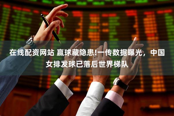 在线配资网站 赢球藏隐患!一传数据曝光，中国女排发球已落后世界梯队