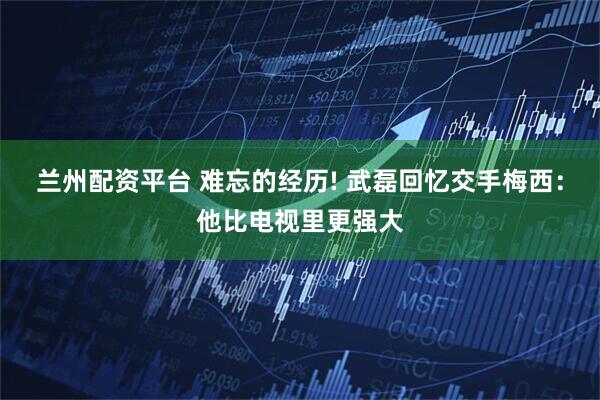 兰州配资平台 难忘的经历! 武磊回忆交手梅西：他比电视里更强大
