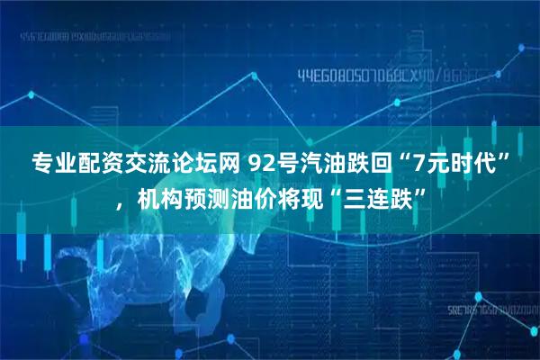 专业配资交流论坛网 92号汽油跌回“7元时代”，机构预测油价将现“三连跌”