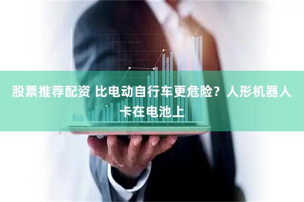 股票推荐配资 比电动自行车更危险？人形机器人卡在电池上