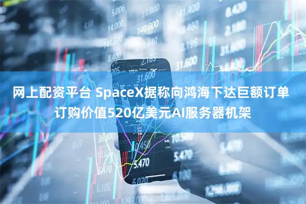 网上配资平台 SpaceX据称向鸿海下达巨额订单 订购价值520亿美元AI服务器机架